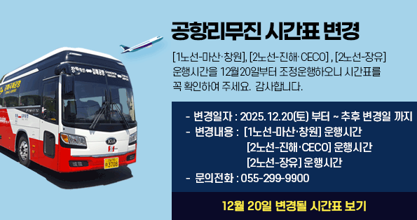 [공항버스 시간표 변경][1노선-마산·창원], [2노선-진해·CECO], [2노선-장유]  운행시간을 7월20일부터 조정운행하오니 시간표를 꼭 확인하여 주세요. 감사합니다.    -  변경일자 : 2024.07.20(토) 부터 ~ 추후 변경일 까지   -  변경내용 :  [1노선-마산·창원] 운행시간, [2노선-진해·CECO] 운행시간,[2노선-장유] 운행시간  -  문의전화 : 055-299-9900  (12월 20일 변경될 시간표 보기)
